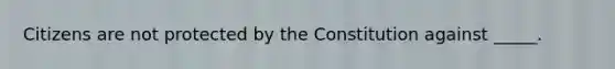 Citizens are not protected by the Constitution against _____.