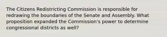 The Citizens Redistricting Commission is responsible for redrawing the boundaries of the Senate and Assembly. What proposition expanded the Commission's power to determine congressional districts as well?