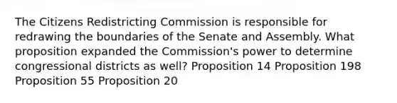 The Citizens Redistricting Commission is responsible for redrawing the boundaries of the Senate and Assembly. What proposition expanded the Commission's power to determine congressional districts as well? Proposition 14 Proposition 198 Proposition 55 Proposition 20