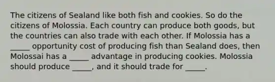 The citizens of Sealand like both fish and cookies. So do the citizens of Molossia. Each country can produce both goods, but the countries can also trade with each other. If Molossia has a _____ opportunity cost of producing fish than Sealand does, then Molossai has a _____ advantage in producing cookies. Molossia should produce _____, and it should trade for _____.
