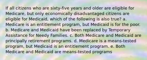 If all citizens who are sixty-five years and older are eligible for Medicare, but only economically disadvantaged citizens are eligible for Medicaid, which of the following is also true? a. Medicare is an entitlement program, but Medicaid is for the poor. b. Medicare and Medicaid have been replaced by Temporary Assistance for Needy Families. c. Both Medicare and Medicaid are principally retirement programs. d. Medicare is a means-tested program, but Medicaid is an entitlement program. e. Both Medicare and Medicaid are means-tested programs