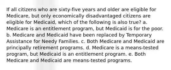 If all citizens who are sixty-five years and older are eligible for Medicare, but only economically disadvantaged citizens are eligible for Medicaid, which of the following is also true? a. Medicare is an entitlement program, but Medicaid is for the poor. b. Medicare and Medicaid have been replaced by Temporary Assistance for Needy Families. c. Both Medicare and Medicaid are principally retirement programs. d. Medicare is a means-tested program, but Medicaid is an entitlement program. e. Both Medicare and Medicaid are means-tested programs.