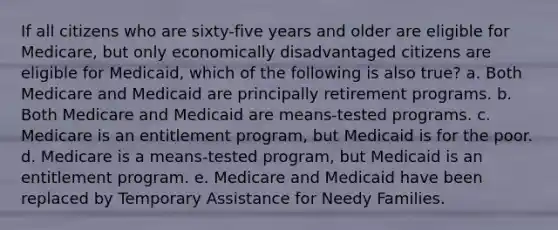 If all citizens who are sixty-five years and older are eligible for Medicare, but only economically disadvantaged citizens are eligible for Medicaid, which of the following is also true? a. Both Medicare and Medicaid are principally retirement programs. b. Both Medicare and Medicaid are means-tested programs. c. Medicare is an entitlement program, but Medicaid is for the poor. d. Medicare is a means-tested program, but Medicaid is an entitlement program. e. Medicare and Medicaid have been replaced by Temporary Assistance for Needy Families.