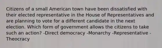 Citizens of a small American town have been dissatisfied with their elected representative in the House of Representatives and are planning to vote for a different candidate in the next election. Which form of government allows the citizens to take such an action? -Direct democracy -Monarchy -Representative -Theocracy