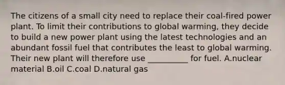 The citizens of a small city need to replace their coal-fired power plant. To limit their contributions to global warming, they decide to build a new power plant using the latest technologies and an abundant fossil fuel that contributes the least to global warming. Their new plant will therefore use __________ for fuel. A.nuclear material B.oil C.coal D.natural gas