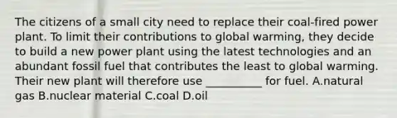 The citizens of a small city need to replace their coal-fired power plant. To limit their contributions to global warming, they decide to build a new power plant using the latest technologies and an abundant fossil fuel that contributes the least to global warming. Their new plant will therefore use __________ for fuel. A.natural gas B.nuclear material C.coal D.oil