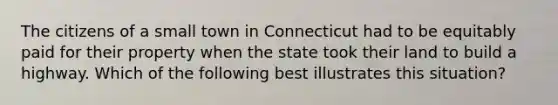 The citizens of a small town in Connecticut had to be equitably paid for their property when the state took their land to build a highway. Which of the following best illustrates this situation?