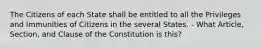 The Citizens of each State shall be entitled to all the Privileges and Immunities of Citizens in the several States. - What Article, Section, and Clause of the Constitution is this?