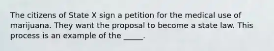 The citizens of State X sign a petition for the medical use of marijuana. They want the proposal to become a state law. This process is an example of the _____.