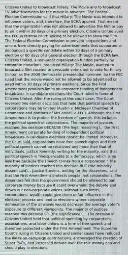 Citizens United to broadcast Hillary: The Movie and to broadcast TV advertisements for the movie in advance. The Federal Election Commission said that Hillary: The Movie was intended to influence voters, and, therefore, the BCRA applied. That meant that the organization was not allowed to advertise the film or pay to air it within 30 days of a primary election. Citizens United sued the FEC in federal court, asking to be allowed to show the film. The Federal Election Commission to prevent corporations and unions from directly paying for advertisements that supported or denounced a specific candidate within 30 days of a primary election or 60 days of a general election through the BCRA law. Citizens United, a non-profit organization funded partially by corporate donations, produced Hillary: The Movie, wanted to broacast a film created to persuade voters not to vote for Hillary Clinton as the 2008 Democratic presidential nominee. So the FEC ruled that the movie would not be allowed to be advertised or aired within 30 days of primary elections. Since the First Amendment prohibits limits on corporate funding of independent broadcasts in candidate elections,the Court ruled in favor of Citizens United. After the ruling of this court case, The Court reversed two earlier decisions that held that political speech by corporations may be limited (Austin v. Michigan Chamber of Commerce and portions of McConnell v. FEC). Although the First Amendment is to protect the freedom of speech, this includes the political speech of corporations. The majority of justices reached this decision BECAUSE (the legal reasoning)... the First Amendment corporate funding of independent political broadcasts in candidate elections cannot be limited. Moreover, the Court said, corporations have free speech rights and their political speech cannot be restricted any more than that of individuals. Justice Kennedy, writing for the majority, said that political speech is "indispensable to a democracy, which is no less true because the speech comes from a corporation." The majority of justices reached this decision BUT (the minority dissent said)... Justice Stevens, writing for the dissenters, said that the First Amendment protects people, not corporations. The dissenters felt that the government should be allowed to ban corporate money because it could overwhelm the debate and drown out non-corporate voices. Without such limits, corporations' wealth could give them unfair influence in the electoral process and lead to elections where corporate domination of the airwaves would decrease the average voter's exposure to different viewpoints. The majority of justices reached this decision SO (the significance).... The decision in Citizens United held that political spending by corporations, associations, and labor unions is a form of free speech and therefore protected under the First Amendment. The Supreme Court's ruling in Citizens United and similar cases have reduced the limits on campaign contributions, encouraged the creation of Super PACs, and increased debate over the role money can and should play in elections.