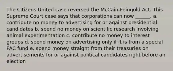 The Citizens United case reversed the McCain-Feingold Act. This Supreme Court case says that corporations can now ______. a. contribute no money to advertising for or against presidential candidates b. spend no money on scientific research involving animal experimentation c. contribute no money to interest groups d. spend money on advertising only if it is from a special PAC fund e. spend money straight from their treasuries on advertisements for or against political candidates right before an election