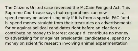 The Citizens United case reversed the McCain-Feingold Act. This Supreme Court case says that corporations can now ______. a. spend money on advertising only if it is from a special PAC fund b. spend money straight from their treasuries on advertisements for or against political candidates right before an election c. contribute no money to <a href='https://www.questionai.com/knowledge/kiXYXLKJmH-interest-groups' class='anchor-knowledge'>interest groups</a> d. contribute no money to advertising for or against presidential candidates e. spend no money on <a href='https://www.questionai.com/knowledge/kc4MeoMjTL-scientific-research' class='anchor-knowledge'>scientific research</a> involving animal experimentation