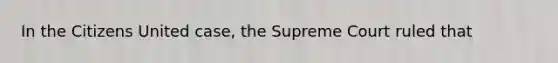 In the Citizens United case, the Supreme Court ruled that