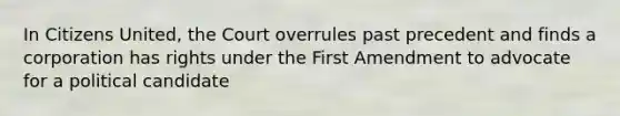 In Citizens United, the Court overrules past precedent and finds a corporation has rights under the First Amendment to advocate for a political candidate