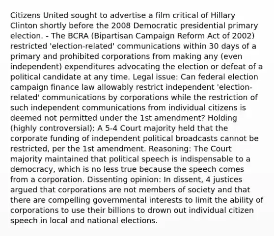 Citizens United sought to advertise a film critical of Hillary Clinton shortly before the 2008 Democratic presidential primary election. - The BCRA (Bipartisan Campaign Reform Act of 2002) restricted 'election-related' communications within 30 days of a primary and prohibited corporations from making any (even independent) expenditures advocating the election or defeat of a political candidate at any time. Legal issue: Can federal election campaign finance law allowably restrict independent 'election-related' communications by corporations while the restriction of such independent communications from individual citizens is deemed not permitted under the 1st amendment? Holding (highly controversial): A 5-4 Court majority held that the corporate funding of independent political broadcasts cannot be restricted, per the 1st amendment. Reasoning: The Court majority maintained that political speech is indispensable to a democracy, which is no less true because the speech comes from a corporation. Dissenting opinion: In dissent, 4 justices argued that corporations are not members of society and that there are compelling governmental interests to limit the ability of corporations to use their billions to drown out individual citizen speech in local and national elections.