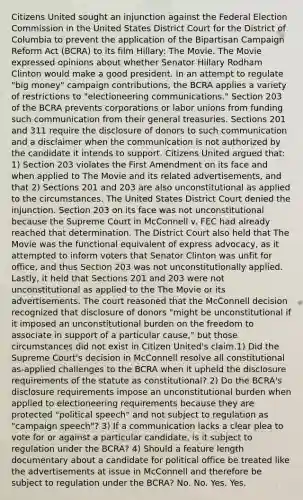 Citizens United sought an injunction against the Federal Election Commission in the United States District Court for the District of Columbia to prevent the application of the Bipartisan Campaign Reform Act (BCRA) to its film Hillary: The Movie. The Movie expressed opinions about whether Senator Hillary Rodham Clinton would make a good president. In an attempt to regulate "big money" campaign contributions, the BCRA applies a variety of restrictions to "electioneering communications." Section 203 of the BCRA prevents corporations or labor unions from funding such communication from their general treasuries. Sections 201 and 311 require the disclosure of donors to such communication and a disclaimer when the communication is not authorized by the candidate it intends to support. Citizens United argued that: 1) Section 203 violates the First Amendment on its face and when applied to The Movie and its related advertisements, and that 2) Sections 201 and 203 are also unconstitutional as applied to the circumstances. The United States District Court denied the injunction. Section 203 on its face was not unconstitutional because the Supreme Court in McConnell v. FEC had already reached that determination. The District Court also held that The Movie was the functional equivalent of express advocacy, as it attempted to inform voters that Senator Clinton was unfit for office, and thus Section 203 was not unconstitutionally applied. Lastly, it held that Sections 201 and 203 were not unconstitutional as applied to the The Movie or its advertisements. The court reasoned that the McConnell decision recognized that disclosure of donors "might be unconstitutional if it imposed an unconstitutional burden on the freedom to associate in support of a particular cause," but those circumstances did not exist in Citizen United's claim.1) Did the Supreme Court's decision in McConnell resolve all constitutional as-applied challenges to the BCRA when it upheld the disclosure requirements of the statute as constitutional? 2) Do the BCRA's disclosure requirements impose an unconstitutional burden when applied to electioneering requirements because they are protected "political speech" and not subject to regulation as "campaign speech"? 3) If a communication lacks a clear plea to vote for or against a particular candidate, is it subject to regulation under the BCRA? 4) Should a feature length documentary about a candidate for political office be treated like the advertisements at issue in McConnell and therefore be subject to regulation under the BCRA? No. No. Yes. Yes.