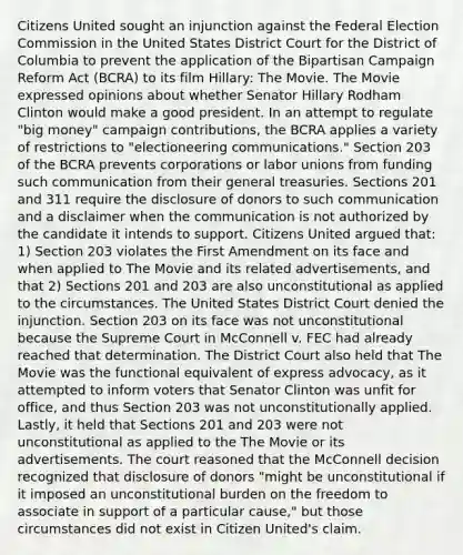 Citizens United sought an injunction against the Federal Election Commission in the United States District Court for the District of Columbia to prevent the application of the Bipartisan Campaign Reform Act (BCRA) to its film Hillary: The Movie. The Movie expressed opinions about whether Senator Hillary Rodham Clinton would make a good president. In an attempt to regulate "big money" campaign contributions, the BCRA applies a variety of restrictions to "electioneering communications." Section 203 of the BCRA prevents corporations or labor unions from funding such communication from their general treasuries. Sections 201 and 311 require the disclosure of donors to such communication and a disclaimer when the communication is not authorized by the candidate it intends to support. Citizens United argued that: 1) Section 203 violates the First Amendment on its face and when applied to The Movie and its related advertisements, and that 2) Sections 201 and 203 are also unconstitutional as applied to the circumstances. The United States District Court denied the injunction. Section 203 on its face was not unconstitutional because the Supreme Court in McConnell v. FEC had already reached that determination. The District Court also held that The Movie was the functional equivalent of express advocacy, as it attempted to inform voters that Senator Clinton was unfit for office, and thus Section 203 was not unconstitutionally applied. Lastly, it held that Sections 201 and 203 were not unconstitutional as applied to the The Movie or its advertisements. The court reasoned that the McConnell decision recognized that disclosure of donors "might be unconstitutional if it imposed an unconstitutional burden on the freedom to associate in support of a particular cause," but those circumstances did not exist in Citizen United's claim.