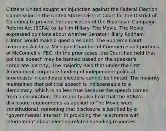 Citizens United sought an injunction against the Federal Election Commission in the United States District Court for the District of Columbia to prevent the application of the Bipartisan Campaign Reform Act (BCRA) to its film Hillary: The Movie. The Movie expressed opinions about whether Senator Hillary Rodham Clinton would make a good president. The Supreme Court overruled Austin v. Michigan Chamber of Commerce and portions of McConnell v. FEC. (In the prior cases, the Court had held that political speech may be banned based on the speaker's corporate identity.) The majority held that under the First Amendment corporate funding of independent political broadcasts in candidate elections cannot be limited. The majority maintained that political speech is indispensable to a democracy, which is no less true because the speech comes from a corporation. The majority also held that the BCRA's disclosure requirements as applied to The Movie were constitutional, reasoning that disclosure is justified by a "governmental interest" in providing the "electorate with information" about election-related spending resources.