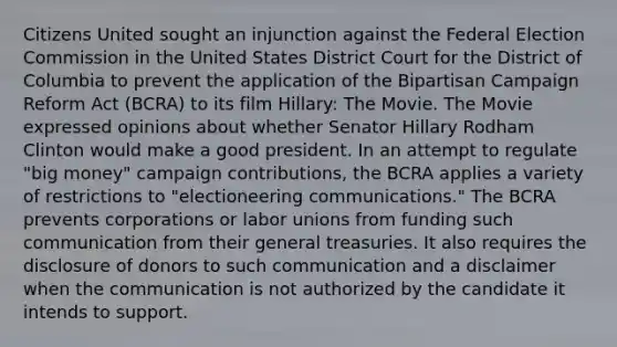 Citizens United sought an injunction against the Federal Election Commission in the United States District Court for the District of Columbia to prevent the application of the Bipartisan Campaign Reform Act (BCRA) to its film Hillary: The Movie. The Movie expressed opinions about whether Senator Hillary Rodham Clinton would make a good president. In an attempt to regulate "big money" campaign contributions, the BCRA applies a variety of restrictions to "electioneering communications." The BCRA prevents corporations or labor unions from funding such communication from their general treasuries. It also requires the disclosure of donors to such communication and a disclaimer when the communication is not authorized by the candidate it intends to support.