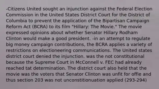 -Citizens United sought an injunction against the Federal Election Commission in the United States District Court for the District of Columbia to prevent the application of the Bipartisan Campaign Reform Act (BCRA) to its film "Hillary: The Movie." The movie expressed opinions about whether Senator Hillary Rodham Clinton would make a good president. -in an attempt to regulate big money campaign contributions, the BCRA applies a variety of restrictions on electioneering communications. The United states district court denied the injunction. was the not constitutional because the Supreme Court in McConnell v. FEC had already reached tat determination. The district court also held that the movie was the voters that Senator Clinton was unfit for offie and thus section 203 was not unconstitionuation applied (293-294)