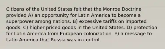 Citizens of the United States felt that the Monroe Doctrine provided A) an opportunity for Latin America to become a superpower among nations. B) excessive tariffs on imported goods. C) higher priced goods in the United States. D) protection for Latin America from European colonization. E) a message to Latin America that Russia was in control.