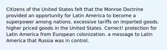 Citizens of the United States felt that the Monroe Doctrine provided an opportunity for Latin America to become a superpower among nations. excessive tariffs on imported goods. higher priced goods in the United States. Correct! protection for Latin America from European colonization. a message to Latin America that Russia was in control.