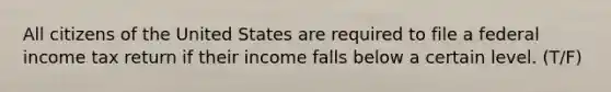 All citizens of the United States are required to file a federal income tax return if their income falls below a certain level. (T/F)