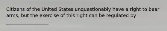 Citizens of the United States unquestionably have a right to bear arms, but the exercise of this right can be regulated by __________________.