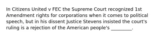 In Citizens United v FEC the Supreme Court recognized 1st Amendment rights for corporations when it comes to political speech, but in his dissent Justice Stevens insisted the court's ruling is a rejection of the American people's _________.