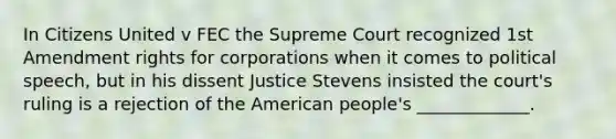 In Citizens United v FEC the Supreme Court recognized <a href='https://www.questionai.com/knowledge/kF7xVofsgp-1st-amendment' class='anchor-knowledge'>1st amendment</a> rights for corporations when it comes to political speech, but in his dissent Justice Stevens insisted the court's ruling is a rejection of <a href='https://www.questionai.com/knowledge/keiVE7hxWY-the-american' class='anchor-knowledge'>the american</a> people's _____________.