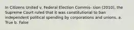 In Citizens United v. Federal Election Commis- sion (2010), the Supreme Court ruled that it was constitutional to ban independent political spending by corporations and unions. a. True b. False