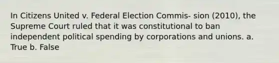 In Citizens United v. Federal Election Commis- sion (2010), the Supreme Court ruled that it was constitutional to ban independent political spending by corporations and unions. a. True b. False