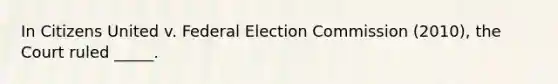 In Citizens United v. Federal Election Commission (2010), the Court ruled _____.