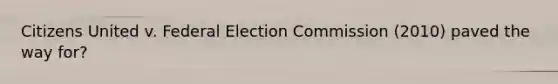 Citizens United v. Federal Election Commission (2010) paved the way for?