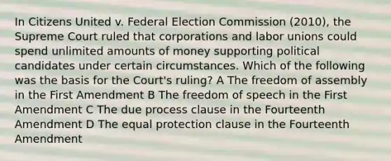 In Citizens United v. Federal Election Commission (2010), the Supreme Court ruled that corporations and labor unions could spend unlimited amounts of money supporting political candidates under certain circumstances. Which of the following was the basis for the Court's ruling? A The freedom of assembly in the First Amendment B The freedom of speech in the First Amendment C The due process clause in the Fourteenth Amendment D The equal protection clause in the Fourteenth Amendment