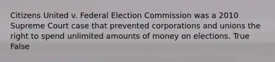 Citizens United v. Federal Election Commission was a 2010 Supreme Court case that prevented corporations and unions the right to spend unlimited amounts of money on elections. True False