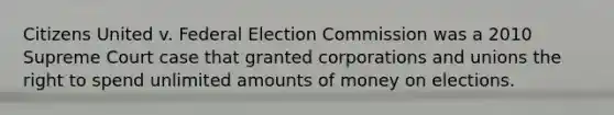 Citizens United v. Federal Election Commission was a 2010 Supreme Court case that granted corporations and unions the right to spend unlimited amounts of money on elections.