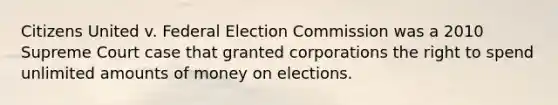 Citizens United v. Federal Election Commission was a 2010 Supreme Court case that granted corporations the right to spend unlimited amounts of money on elections.