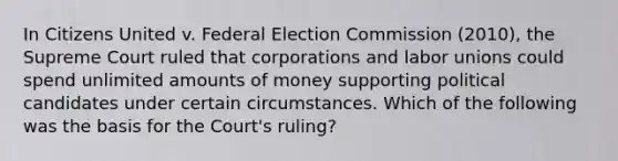 In Citizens United v. Federal Election Commission (2010), the Supreme Court ruled that corporations and labor unions could spend unlimited amounts of money supporting political candidates under certain circumstances. Which of the following was the basis for the Court's ruling?