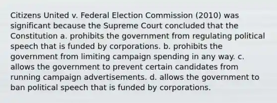 Citizens United v. Federal Election Commission (2010) was significant because the Supreme Court concluded that the Constitution a. prohibits the government from regulating political speech that is funded by corporations. b. prohibits the government from limiting campaign spending in any way. c. allows the government to prevent certain candidates from running campaign advertisements. d. allows the government to ban political speech that is funded by corporations.