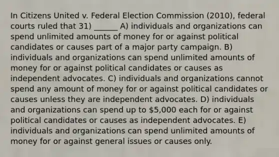 In Citizens United v. Federal Election Commission (2010), <a href='https://www.questionai.com/knowledge/kzzdxYQ4u6-federal-courts' class='anchor-knowledge'>federal courts</a> ruled that 31) ______ A) individuals and organizations can spend unlimited amounts of money for or against political candidates or causes part of a major party campaign. B) individuals and organizations can spend unlimited amounts of money for or against political candidates or causes as independent advocates. C) individuals and organizations cannot spend any amount of money for or against political candidates or causes unless they are independent advocates. D) individuals and organizations can spend up to 5,000 each for or against political candidates or causes as independent advocates. E) individuals and organizations can spend unlimited amounts of money for or against general issues or causes only.