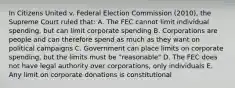 In Citizens United v. Federal Election Commission (2010), the Supreme Court ruled that: A. The FEC cannot limit individual spending, but can limit corporate spending B. Corporations are people and can therefore spend as much as they want on political campaigns C. Government can place limits on corporate spending, but the limits must be "reasonable" D. The FEC does not have legal authority over corporations, only individuals E. Any limit on corporate donations is constitutional