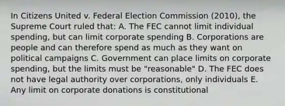 In Citizens United v. Federal Election Commission (2010), the Supreme Court ruled that: A. The FEC cannot limit individual spending, but can limit corporate spending B. Corporations are people and can therefore spend as much as they want on political campaigns C. Government can place limits on corporate spending, but the limits must be "reasonable" D. The FEC does not have legal authority over corporations, only individuals E. Any limit on corporate donations is constitutional