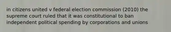 in citizens united v federal election commission (2010) the supreme court ruled that it was constitutional to ban independent political spending by corporations and unions