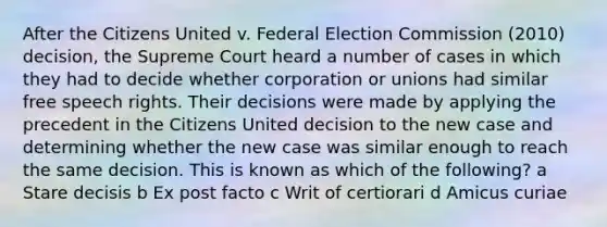 After the Citizens United v. Federal Election Commission (2010) decision, the Supreme Court heard a number of cases in which they had to decide whether corporation or unions had similar free speech rights. Their decisions were made by applying the precedent in the Citizens United decision to the new case and determining whether the new case was similar enough to reach the same decision. This is known as which of the following? a Stare decisis b Ex post facto c Writ of certiorari d Amicus curiae