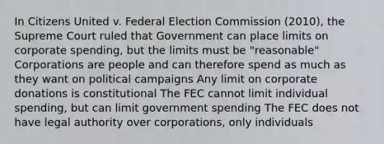 In Citizens United v. Federal Election Commission (2010), the Supreme Court ruled that Government can place limits on corporate spending, but the limits must be "reasonable" Corporations are people and can therefore spend as much as they want on political campaigns Any limit on corporate donations is constitutional The FEC cannot limit individual spending, but can limit government spending The FEC does not have legal authority over corporations, only individuals