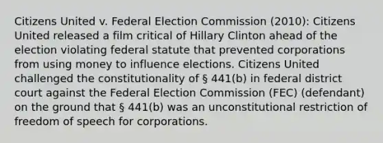 Citizens United v. Federal Election Commission (2010): Citizens United released a film critical of Hillary Clinton ahead of the election violating federal statute that prevented corporations from using money to influence elections. Citizens United challenged the constitutionality of § 441(b) in federal district court against the Federal Election Commission (FEC) (defendant) on the ground that § 441(b) was an unconstitutional restriction of freedom of speech for corporations.