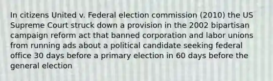 In citizens United v. Federal election commission (2010) the US Supreme Court struck down a provision in the 2002 bipartisan campaign reform act that banned corporation and labor unions from running ads about a political candidate seeking federal office 30 days before a primary election in 60 days before the general election