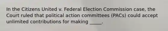 In the Citizens United v. Federal Election Commission case, the Court ruled that political action committees (PACs) could accept unlimited contributions for making _____.