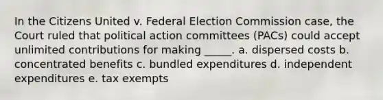 In the Citizens United v. Federal Election Commission case, the Court ruled that political action committees (PACs) could accept unlimited contributions for making _____. a. ​dispersed costs b. concentrated benefits​ c. bundled expenditures​ d. independent expenditures​ e. tax exempts​